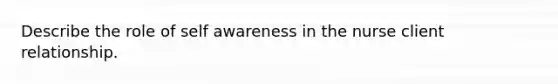 Describe the role of self awareness in the nurse client relationship.