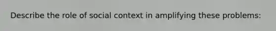 Describe the role of social context in amplifying these problems: