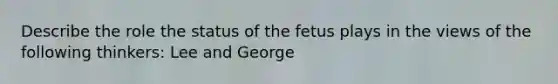 Describe the role the status of the fetus plays in the views of the following thinkers: Lee and George