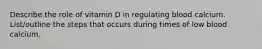 Describe the role of vitamin D in regulating blood calcium. List/outline the steps that occurs during times of low blood calcium.