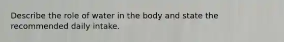 Describe the role of water in the body and state the recommended daily intake.