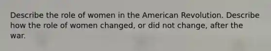 Describe the role of women in the American Revolution. Describe how the role of women changed, or did not change, after the war.