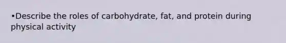 •Describe the roles of carbohydrate, fat, and protein during physical activity