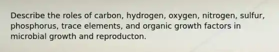 Describe the roles of carbon, hydrogen, oxygen, nitrogen, sulfur, phosphorus, trace elements, and organic growth factors in microbial growth and reproducton.