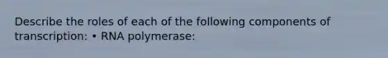 Describe the roles of each of the following components of transcription: • RNA polymerase: