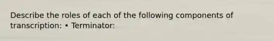 Describe the roles of each of the following components of transcription: • Terminator:
