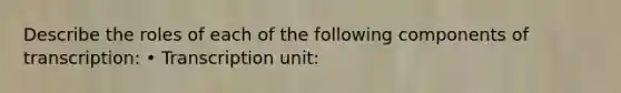 Describe the roles of each of the following components of transcription: • Transcription unit: