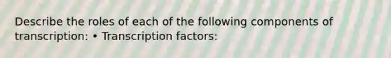 Describe the roles of each of the following components of transcription: • Transcription factors: