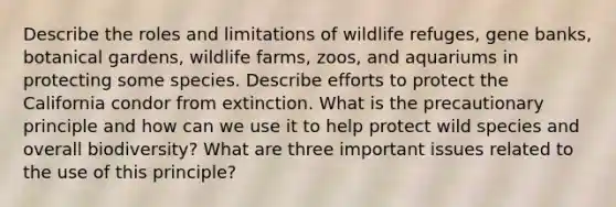 Describe the roles and limitations of wildlife refuges, gene banks, botanical gardens, wildlife farms, zoos, and aquariums in protecting some species. Describe efforts to protect the California condor from extinction. What is the precautionary principle and how can we use it to help protect wild species and overall biodiversity? What are three important issues related to the use of this principle?