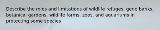 Describe the roles and limitations of wildlife refuges, gene banks, botanical gardens, wildlife farms, zoos, and aquariums in protecting some species