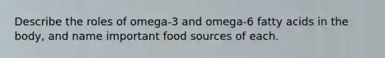 Describe the roles of omega-3 and omega-6 fatty acids in the body, and name important food sources of each.