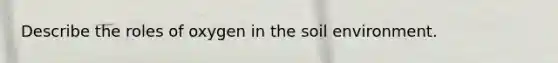 Describe the roles of oxygen in the soil environment.