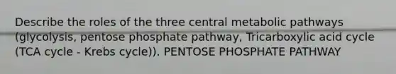 Describe the roles of the three central metabolic pathways (glycolysis, pentose phosphate pathway, Tricarboxylic acid cycle (TCA cycle - Krebs cycle)). PENTOSE PHOSPHATE PATHWAY