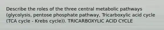 Describe the roles of the three central metabolic pathways (glycolysis, pentose phosphate pathway, Tricarboxylic acid cycle (TCA cycle - <a href='https://www.questionai.com/knowledge/kqfW58SNl2-krebs-cycle' class='anchor-knowledge'>krebs cycle</a>)). TRICARBOXYLIC ACID CYCLE