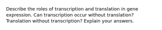 Describe the roles of transcription and translation in gene expression. Can transcription occur without translation? Translation without transcription? Explain your answers.