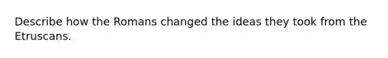 Describe how the Romans changed the ideas they took from the Etruscans.