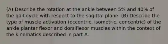 (A) Describe the rotation at the ankle between 5% and 40% of the gait cycle with respect to the sagittal plane. (B) Describe the type of muscle activation (eccentric, isometric, concentric) of the ankle plantar flexor and dorsiflexor muscles within the context of the kinematics described in part A.