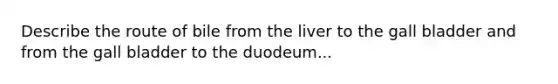 Describe the route of bile from the liver to the gall bladder and from the gall bladder to the duodeum...