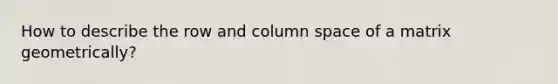 How to describe the row and column space of a matrix geometrically?