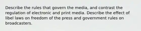 Describe the rules that govern the media, and contrast the regulation of electronic and print media. Describe the effect of libel laws on freedom of the press and government rules on broadcasters.