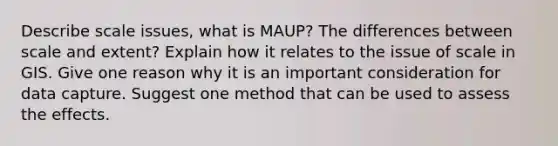 Describe scale issues, what is MAUP? The differences between scale and extent? Explain how it relates to the issue of scale in GIS. Give one reason why it is an important consideration for data capture. Suggest one method that can be used to assess the effects.