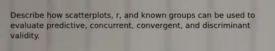 Describe how scatterplots, r, and known groups can be used to evaluate predictive, concurrent, convergent, and discriminant validity.