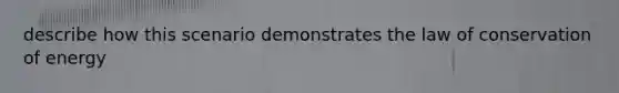 describe how this scenario demonstrates the law of conservation of energy