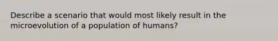 Describe a scenario that would most likely result in the microevolution of a population of humans?