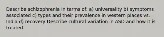 Describe schizophrenia in terms of: a) universality b) symptoms associated c) types and their prevalence in western places vs. India d) recovery Describe cultural variation in ASD and how it is treated.