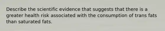 Describe the scientific evidence that suggests that there is a greater health risk associated with the consumption of trans fats than saturated fats.