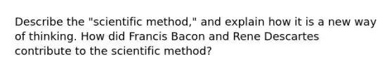 Describe the "scientific method," and explain how it is a new way of thinking. How did Francis Bacon and Rene Descartes contribute to the scientific method?