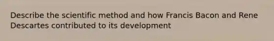 Describe the scientific method and how Francis Bacon and Rene Descartes contributed to its development