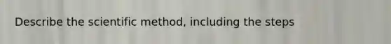 Describe the scientific method, including the steps