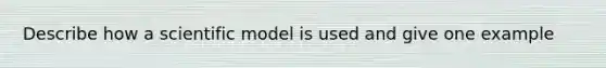 Describe how a scientific model is used and give one example