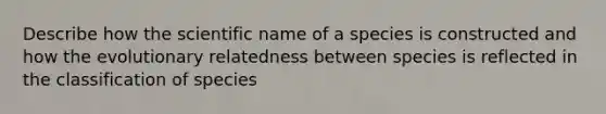 Describe how the scientific name of a species is constructed and how the evolutionary relatedness between species is reflected in the classification of species