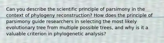 Can you describe the scientific principle of parsimony in the context of phylogeny reconstruction? How does the principle of parsimony guide researchers in selecting the most likely evolutionary tree from multiple possible trees, and why is it a valuable criterion in phylogenetic analysis?