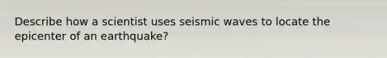 Describe how a scientist uses seismic waves to locate the epicenter of an earthquake?