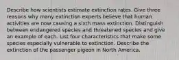 Describe how scientists estimate extinction rates. Give three reasons why many extinction experts believe that human activities are now causing a sixth mass extinction. Distinguish between endangered species and threatened species and give an example of each. List four characteristics that make some species especially vulnerable to extinction. Describe the extinction of the passenger pigeon in North America.