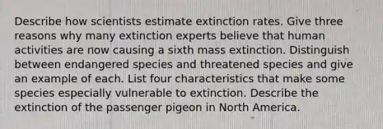 Describe how scientists estimate extinction rates. Give three reasons why many extinction experts believe that human activities are now causing a sixth mass extinction. Distinguish between endangered species and threatened species and give an example of each. List four characteristics that make some species especially vulnerable to extinction. Describe the extinction of the passenger pigeon in North America.