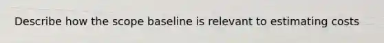 Describe how the scope baseline is relevant to estimating costs