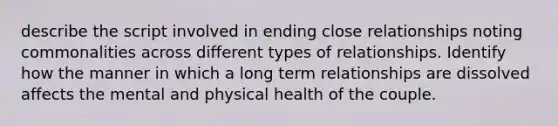 describe the script involved in ending close relationships noting commonalities across different types of relationships. Identify how the manner in which a long term relationships are dissolved affects the mental and physical health of the couple.