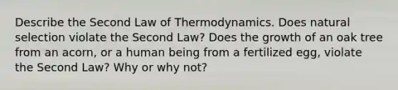 Describe the Second Law of Thermodynamics. Does natural selection violate the Second Law? Does the growth of an oak tree from an acorn, or a human being from a fertilized egg, violate the Second Law? Why or why not?