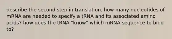 describe the second step in translation. how many nucleotides of mRNA are needed to specify a tRNA and its associated <a href='https://www.questionai.com/knowledge/k9gb720LCl-amino-acids' class='anchor-knowledge'>amino acids</a>? how does the tRNA "know" which mRNA sequence to bind to?