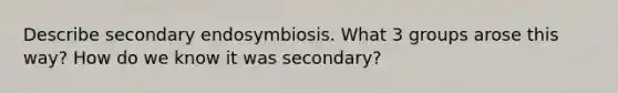 Describe secondary endosymbiosis. What 3 groups arose this way? How do we know it was secondary?