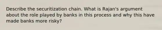 Describe the securitization chain. What is Rajan's argument about the role played by banks in this process and why this have made banks more risky?