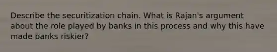 Describe the securitization chain. What is Rajan's argument about the role played by banks in this process and why this have made banks riskier?