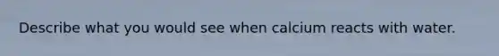 Describe what you would see when calcium reacts with water.