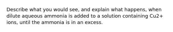 Describe what you would see, and explain what happens, when dilute aqueous ammonia is added to a solution containing Cu2+ ions, until the ammonia is in an excess.