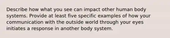 Describe how what you see can impact other human body systems. Provide at least five specific examples of how your communication with the outside world through your eyes initiates a response in another body system.