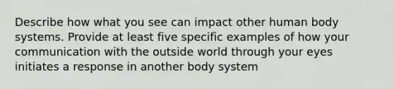 Describe how what you see can impact other human body systems. Provide at least five specific examples of how your communication with the outside world through your eyes initiates a response in another body system